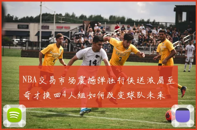 NBA交易市场震撼弹独行侠送浓眉至奇才换回4人组如何改变球队未来